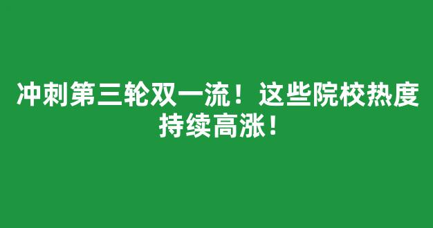 冲刺第三轮双一流！这些院校热度持续高涨！