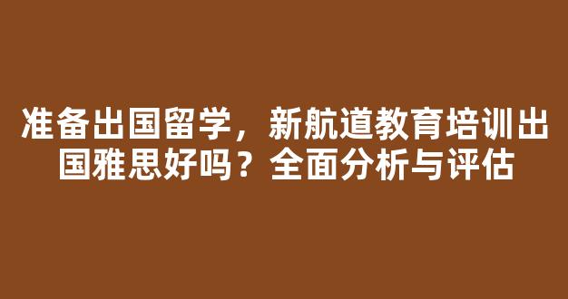 准备出国留学，新航道教育培训出国雅思好吗？全面分析与评估