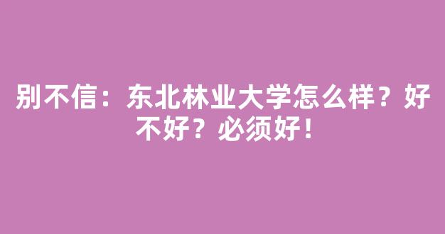 别不信：东北林业大学怎么样？好不好？必须好！