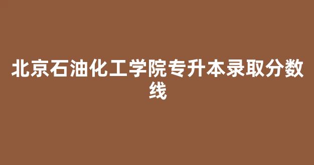 北京石油化工学院专升本录取分数线