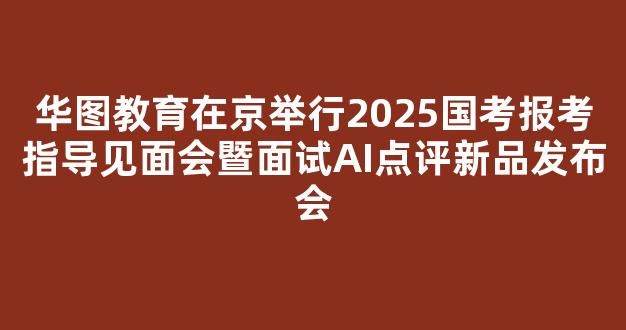 华图教育在京举行2025国考报考指导见面会暨面试AI点评新品发布会