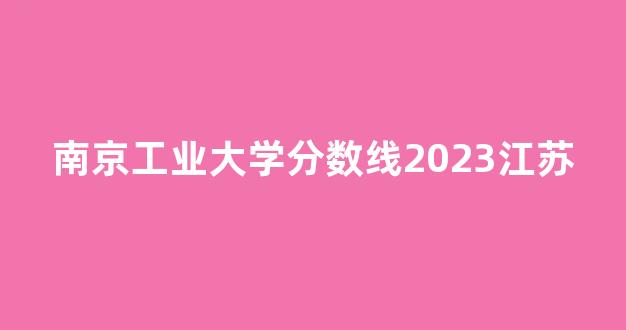 南京工业大学分数线2023江苏