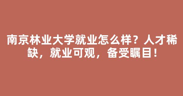 南京林业大学就业怎么样？人才稀缺，就业可观，备受瞩目！