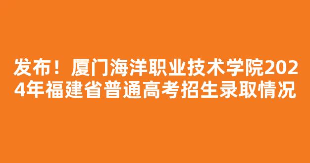 发布！厦门海洋职业技术学院2024年福建省普通高考招生录取情况