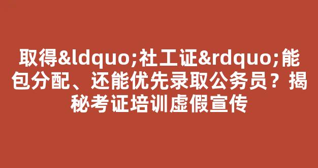 取得“社工证”能包分配、还能优先录取公务员？揭秘考证培训虚假宣传