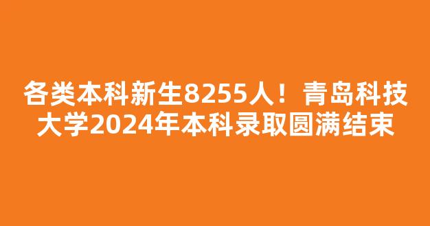 <b>各类本科新生8255人！青岛科技大学2024年本科录取圆满结束</b>