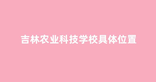 吉林农业科技学校具体位置