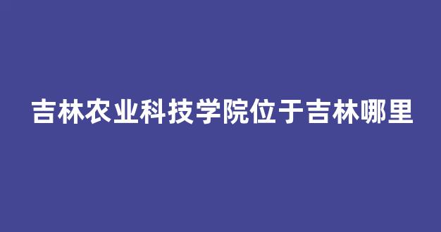 吉林农业科技学院位于吉林哪里