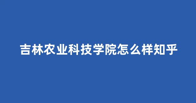 吉林农业科技学院怎么样知乎