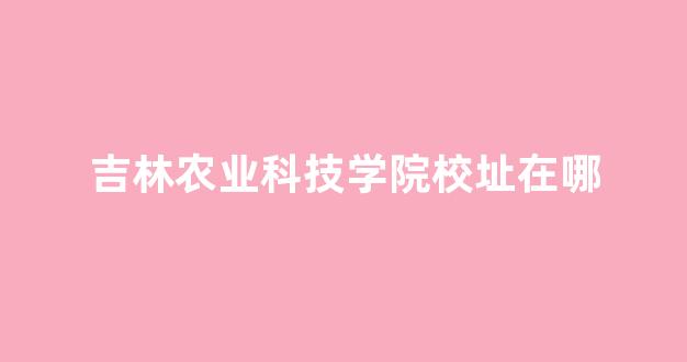 吉林农业科技学院校址在哪