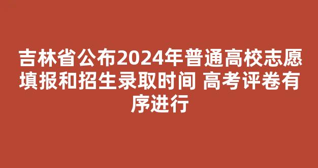 吉林省公布2024年普通高校志愿填报和招生录取时间 高考评卷有序进行