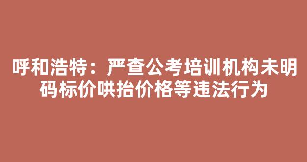 呼和浩特：严查公考培训机构未明码标价哄抬价格等违法行为