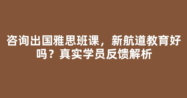 咨询出国雅思班课，新航道教育好吗？真实学员反馈解析