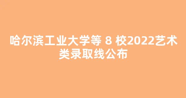 哈尔滨工业大学等 8 校2022艺术类录取线公布