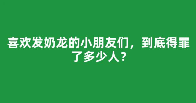 <b>喜欢发奶龙的小朋友们，到底得罪了多少人？</b>