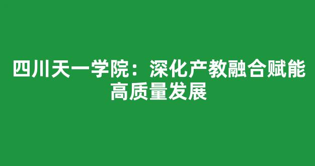 四川天一学院：深化产教融合赋能高质量发展