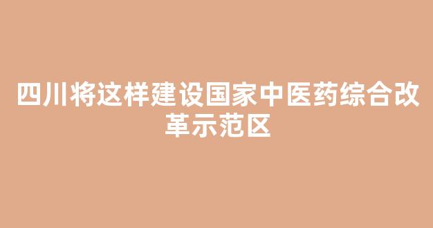 四川将这样建设国家中医药综合改革示范区