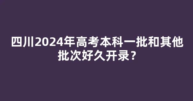 <b>四川2024年高考本科一批和其他批次好久开录？</b>