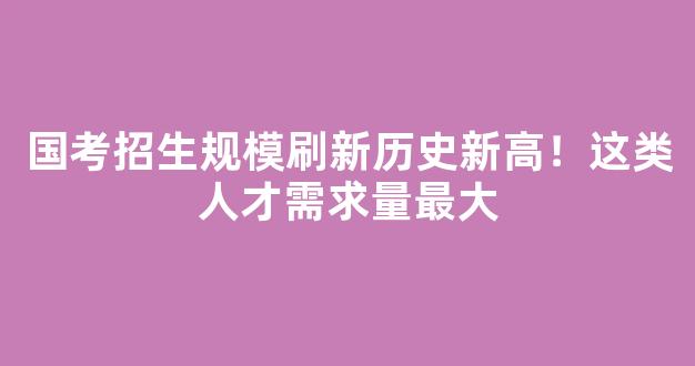 <b>国考招生规模刷新历史新高！这类人才需求量最大</b>