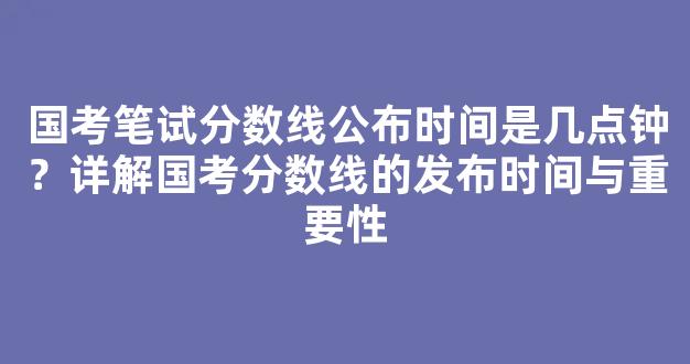 国考笔试分数线公布时间是几点钟？详解国考分数线的发布时间与重要性