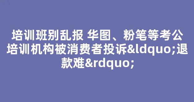 培训班别乱报 华图、粉笔等考公培训机构被消费者投诉“退款难”