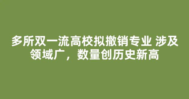 多所双一流高校拟撤销专业 涉及领域广，数量创历史新高