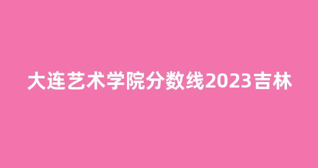 大连艺术学院分数线2023吉林