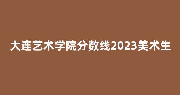 大连艺术学院分数线2023美术生