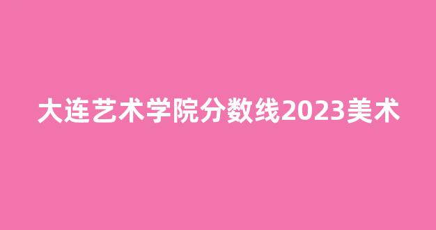 大连艺术学院分数线2023美术