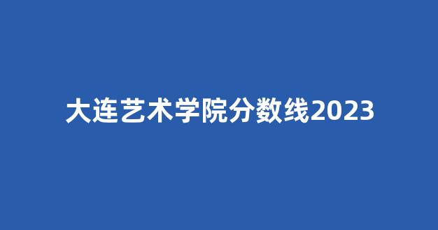 大连艺术学院分数线2023