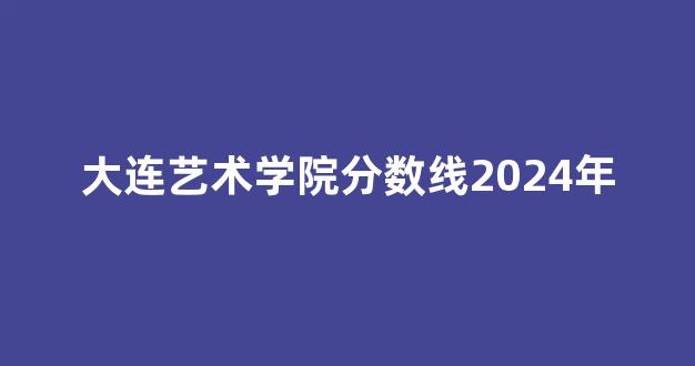 大连艺术学院分数线2024年