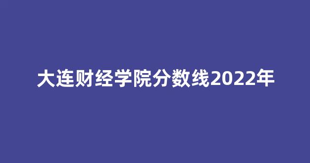 大连财经学院分数线2022年