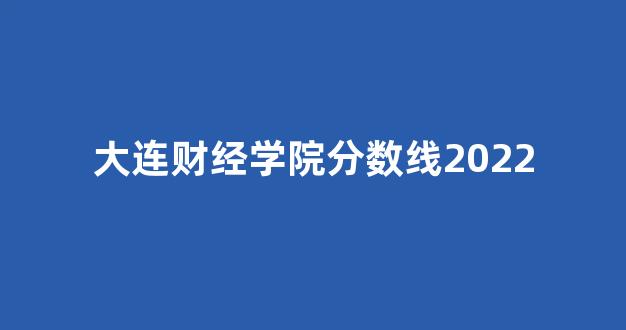 大连财经学院分数线2022