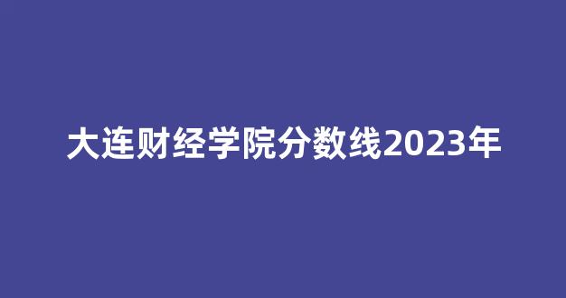 大连财经学院分数线2023年