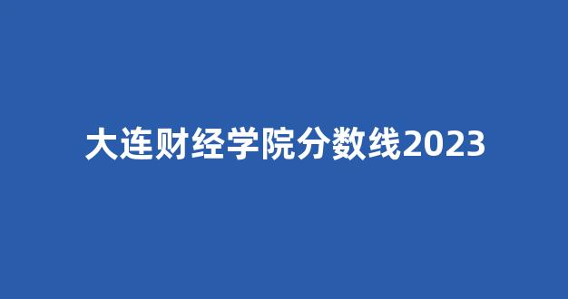 大连财经学院分数线2023