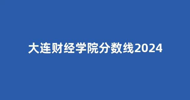 大连财经学院分数线2024