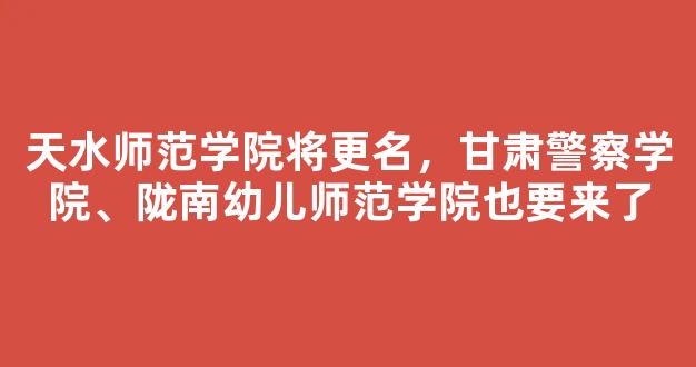 天水师范学院将更名，甘肃警察学院、陇南幼儿师范学院也要来了