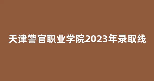 天津警官职业学院2023年录取线