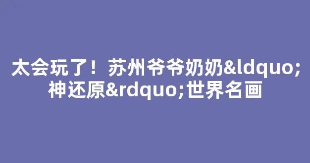 <b>太会玩了！苏州爷爷奶奶“神还原”世界名画</b>