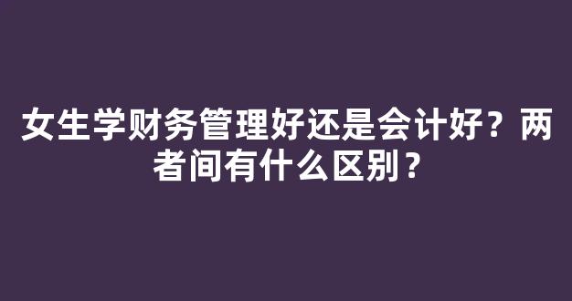 女生学财务管理好还是会计好？两者间有什么区别？