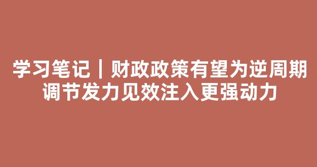 学习笔记｜财政政策有望为逆周期调节发力见效注入更强动力