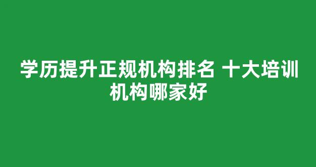 学历提升正规机构排名 十大培训机构哪家好