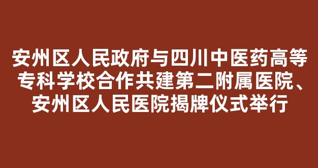 安州区人民政府与四川中医药高等专科学校合作共建第二附属医院、安州区人民医院揭牌仪式举行