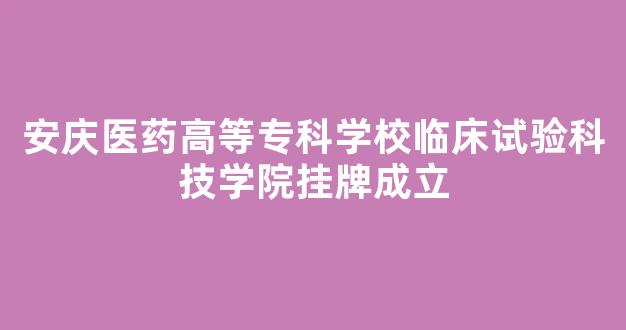 <b>安庆医药高等专科学校临床试验科技学院挂牌成立</b>