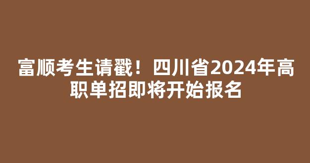 富顺考生请戳！四川省2024年高职单招即将开始报名