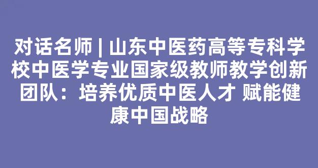 对话名师 | 山东中医药高等专科学校中医学专业国家级教师教学创新团队：培养优质中医人才 赋能健康中国战略