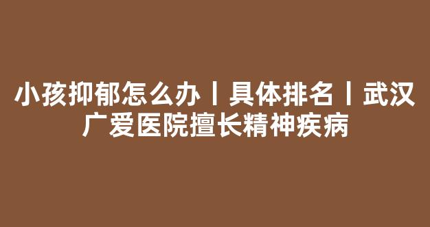 小孩抑郁怎么办丨具体排名丨武汉广爱医院擅长精神疾病