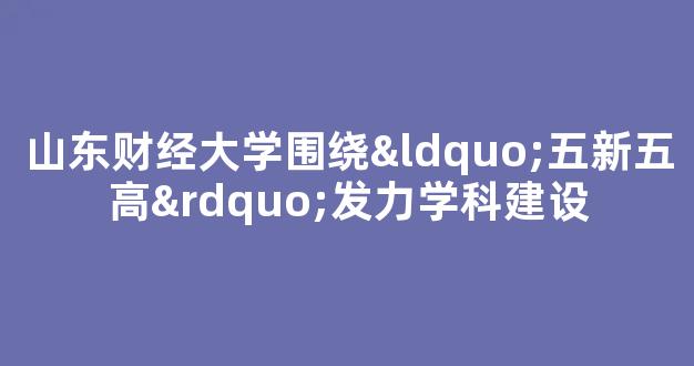 山东财经大学围绕“五新五高”发力学科建设