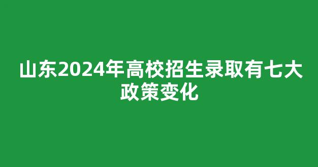 山东2024年高校招生录取有七大政策变化