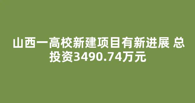 山西一高校新建项目有新进展 总投资3490.74万元